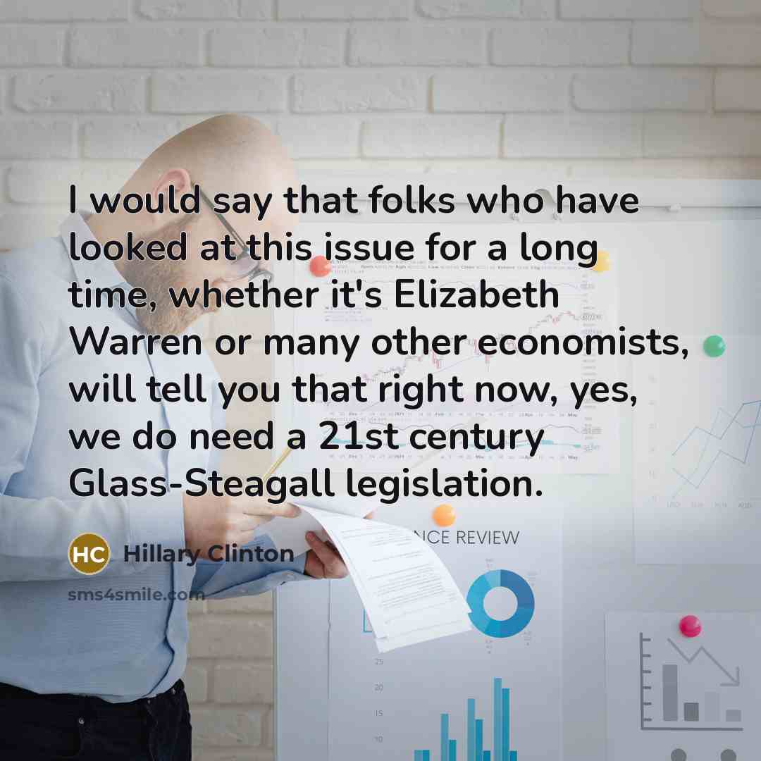 “I would say that folks who have looked at this issue for a long time, whether it's Elizabeth Warren or many other economists, will tell you that right now, yes, we do need a 21st century Glass-Steagall legislation.” quote by Hillary Clinton