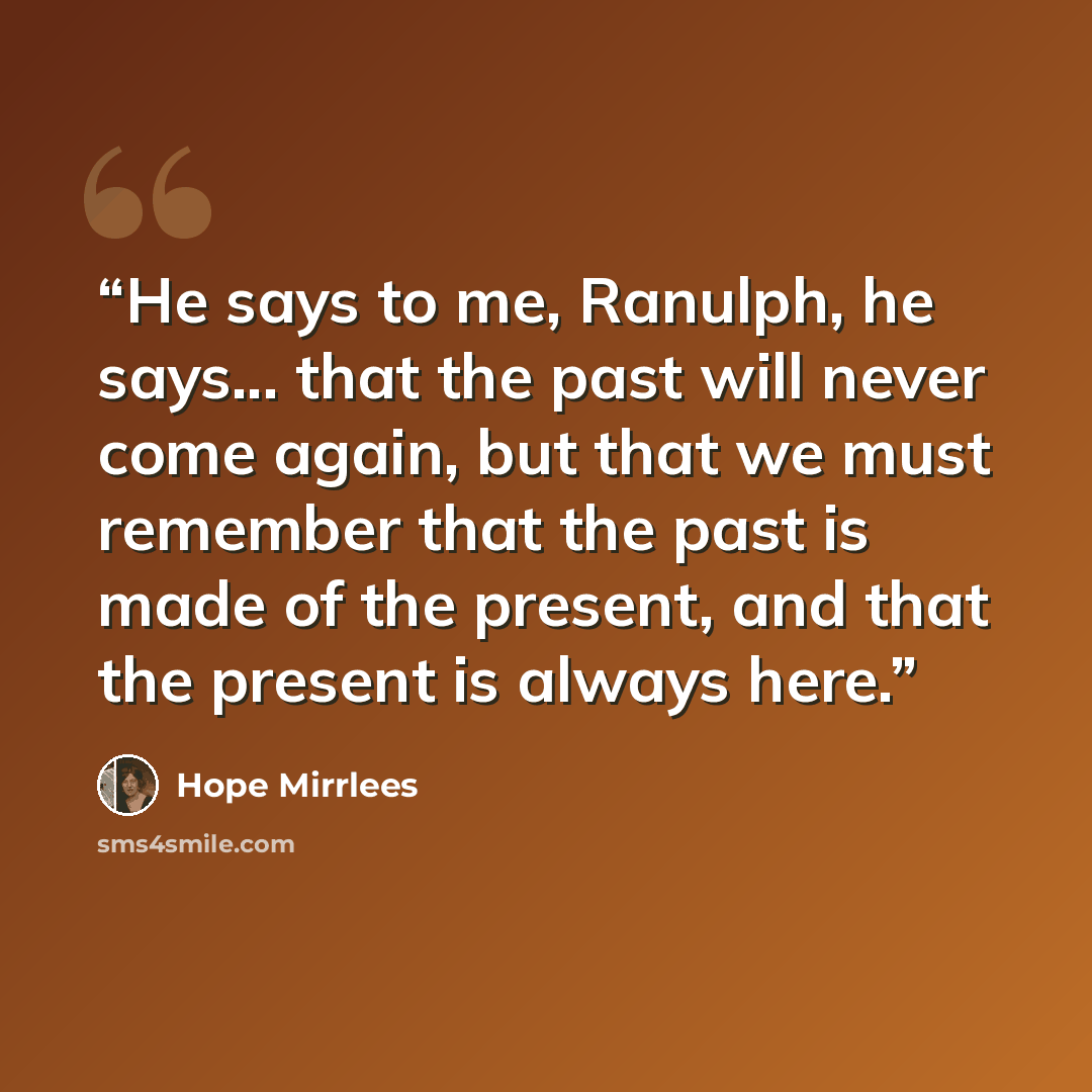 “He says to me, Ranulph, he says... that the past will never come again, but that we must remember that the past is made of the present, and that the present is always here.” quote by Hope Mirrlees