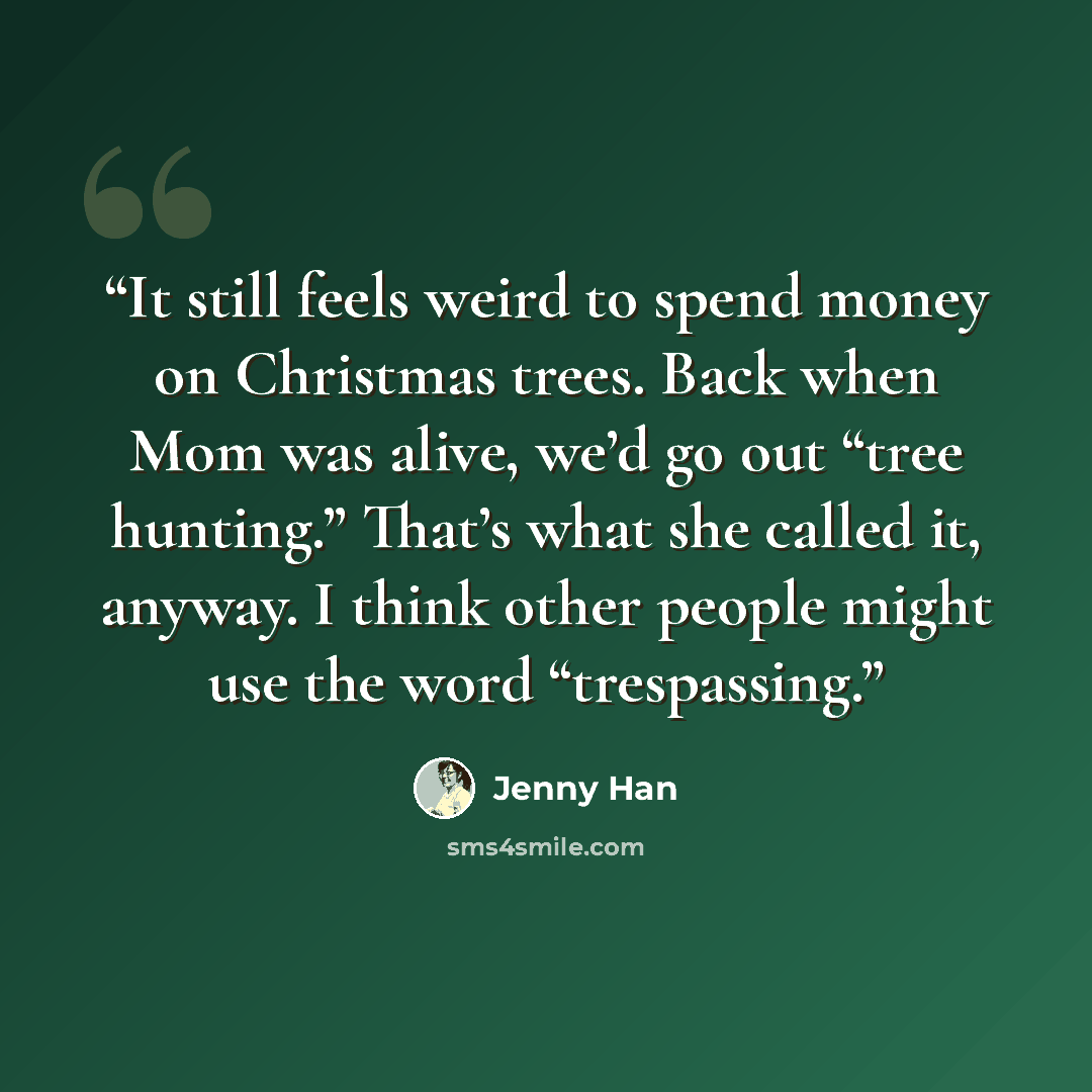 “It still feels weird to spend money on Christmas trees. Back when Mom was alive, we’d go out “tree hunting.” That’s what she called it, anyway. I think other people might use the word “trespassing.” quote by Jenny Han