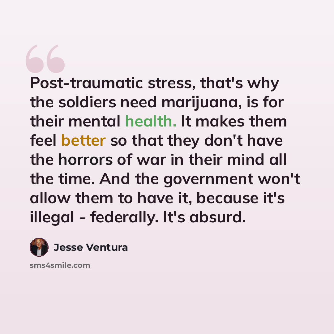“Post-traumatic stress, that's why the soldiers need marijuana, is for their mental health. It makes them feel better so that they don't have the horrors of war in their mind all the time. And the government won't allow them to have it, because it's illegal - federally. It's absurd.” quote by Jesse Ventura