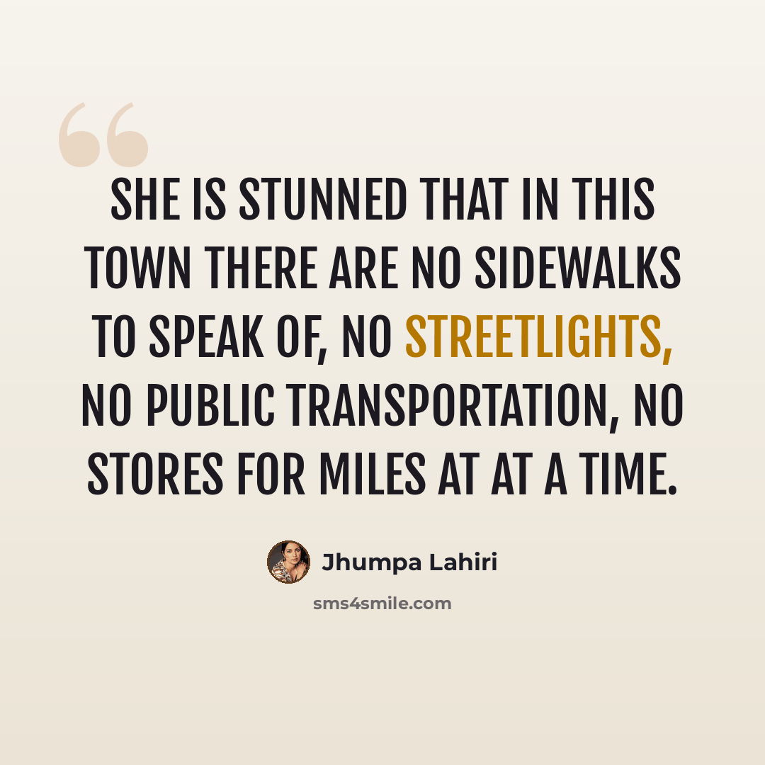 “She is stunned that in this town there are no sidewalks to speak of, no streetlights, no public transportation, no stores for miles at at a time.” quote by Jhumpa Lahiri