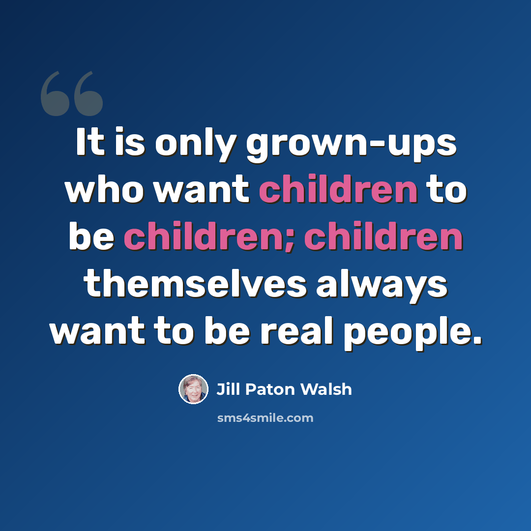 “It is only grown-ups who want children to be children; children themselves always want to be real people.” quote by Jill Paton Walsh