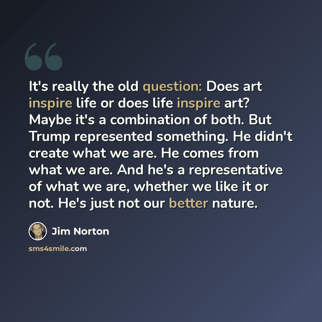 “It's really the old question: Does art inspire life or does life inspire art? Maybe it's a combination of both. But Trump represented something. He didn't create what we are. He comes from what we are. And he's a representative of what we are, whether we like it or not. He's just not our better…” quote by Jim Norton