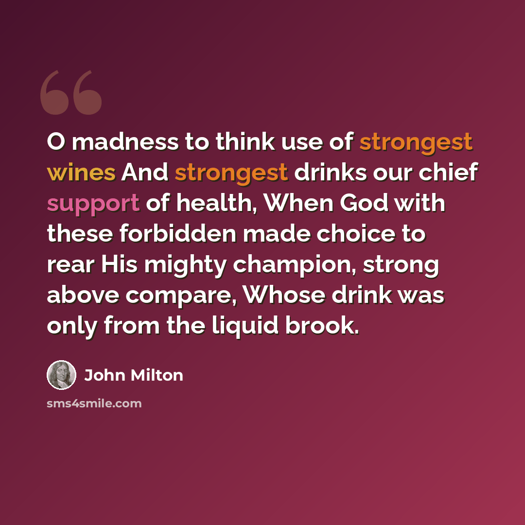 “O madness to think use of strongest wines And strongest drinks our chief support of health, When God with these forbidden made choice to rear His mighty champion, strong above compare, Whose drink was only from the liquid brook.” quote by John Milton