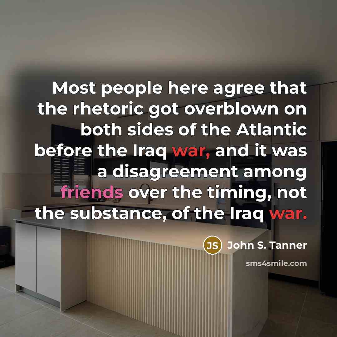 “Most people here agree that the rhetoric got overblown on both sides of the Atlantic before the Iraq war, and it was a disagreement among friends over the timing, not the substance, of the Iraq war.” quote by John S. Tanner