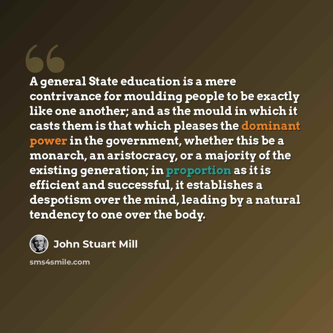 “A general State education is a mere contrivance for moulding people to be exactly like one another; and as the mould in which it casts them is that which pleases the dominant power in the government, whether this be a monarch, an aristocracy, or a majority of the existing generation; in proportion…” quote by John Stuart Mill