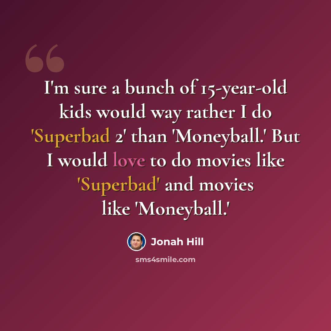 “I'm sure a bunch of 15-year-old kids would way rather I do 'Superbad 2' than 'Moneyball.' But I would love to do movies like 'Superbad' and movies like 'Moneyball.'” quote by Jonah Hill