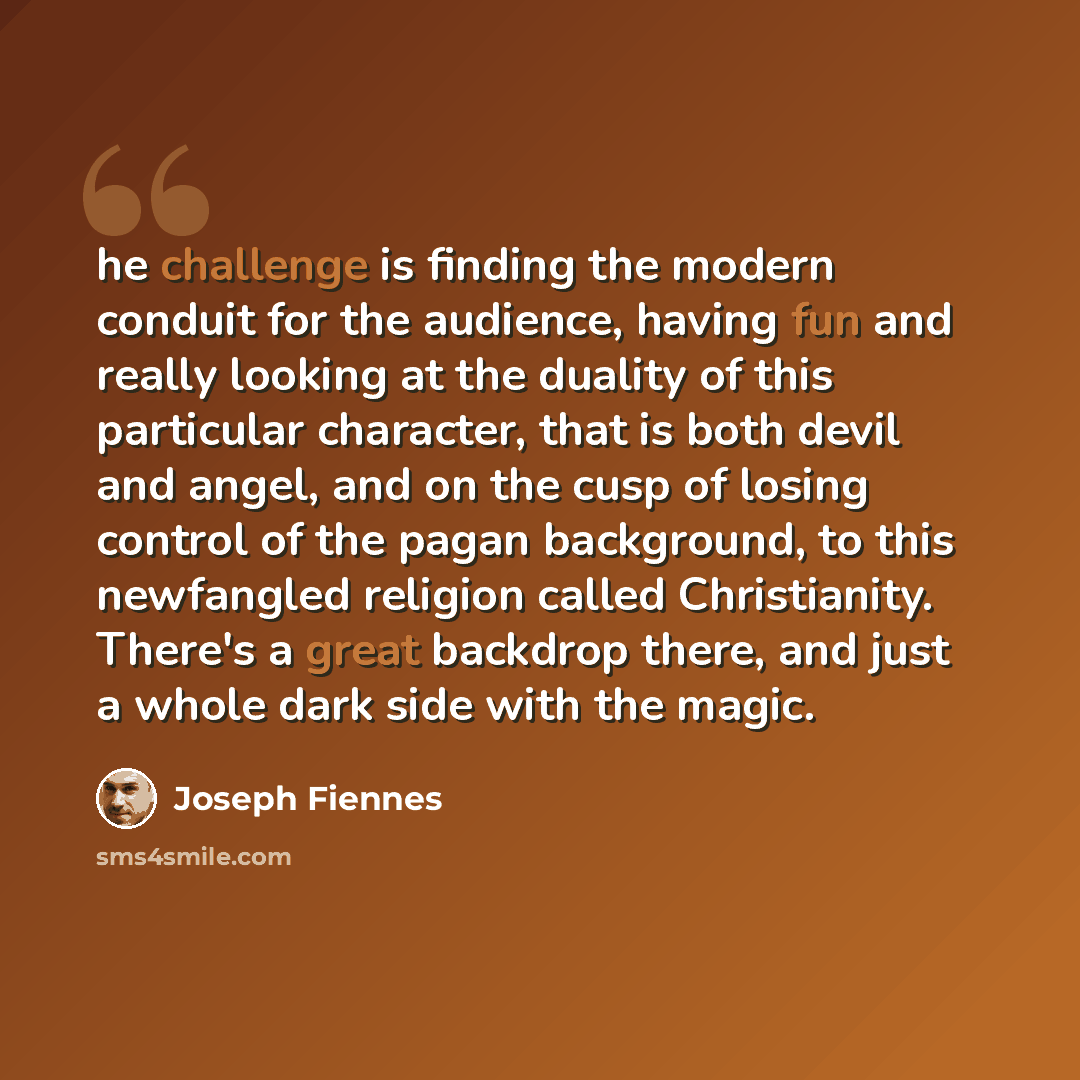 “he challenge is finding the modern conduit for the audience, having fun and really looking at the duality of this particular character, that is both devil and angel, and on the cusp of losing control of the pagan background, to this newfangled religion called Christianity. There's a great backdrop…” quote by Joseph Fiennes