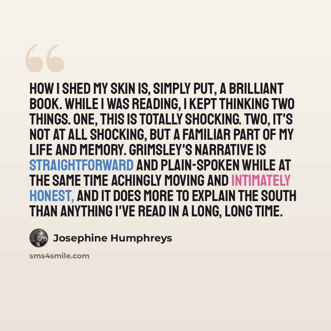 “How I Shed My Skin is, simply put, a brilliant book. While I was reading, I kept thinking two things. One, this is totally shocking. Two, it's not at all shocking, but a familiar part of my life and memory. Grimsley's narrative is straightforward and plain-spoken while at the same time achingly…” quote by Josephine Humphreys