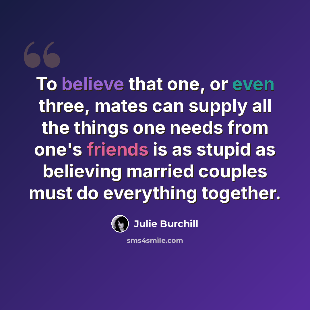 “To believe that one, or even three, mates can supply all the things one needs from one's friends is as stupid as believing married couples must do everything together.” quote by Julie Burchill