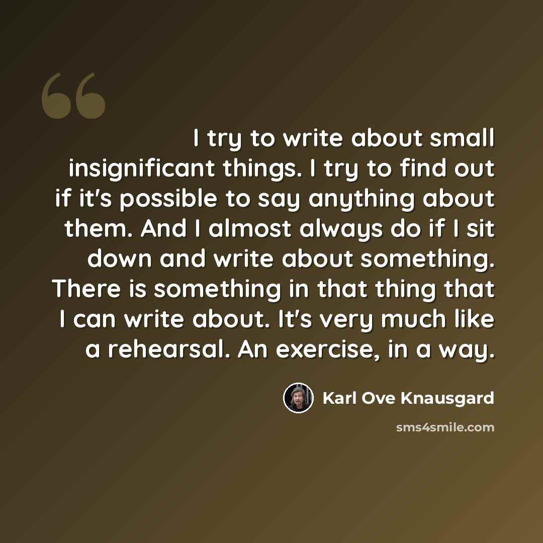 “I try to write about small insignificant things. I try to find out if it's possible to say anything about them. And I almost always do if I sit down and write about something. There is something in that thing that I can write about. It's very much like a rehearsal. An exercise, in a way.” quote by Karl Ove Knausgard