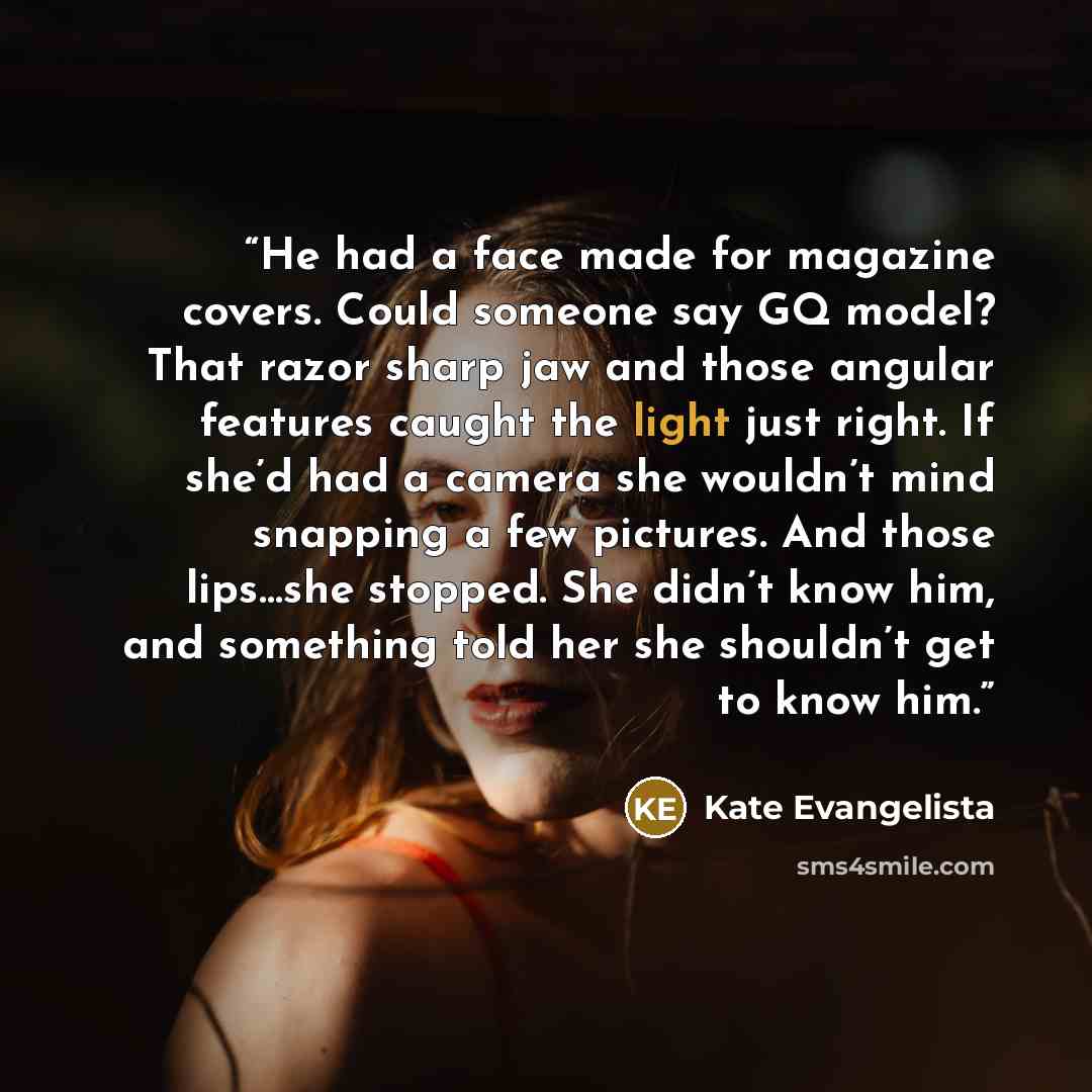 “He had a face made for magazine covers. Could someone say GQ model? That razor sharp jaw and those angular features caught the light just right. If she’d had a camera she wouldn’t mind snapping a few pictures. And those lips…she stopped. She didn’t know him, and something told her she shouldn’t…” quote by Kate Evangelista