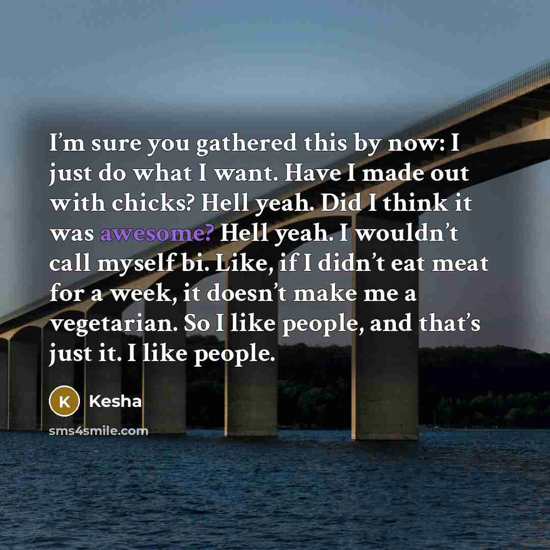 “I’m sure you gathered this by now: I just do what I want. Have I made out with chicks? Hell yeah. Did I think it was awesome? Hell yeah. I wouldn’t call myself bi. Like, if I didn’t eat meat for a week, it doesn’t make me a vegetarian. So I like people, and that’s just it. I like people.” quote by Kesha