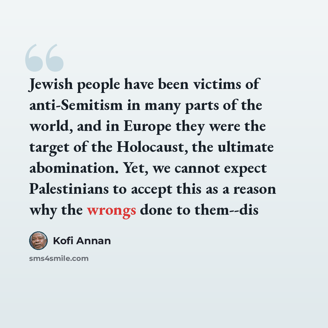 “Jewish people have been victims of anti-Semitism in many parts of the world, and in Europe they were the target of the Holocaust, the ultimate abomination. Yet, we cannot expect Palestinians to accept this as a reason why the wrongs done to them--dis” quote by Kofi Annan