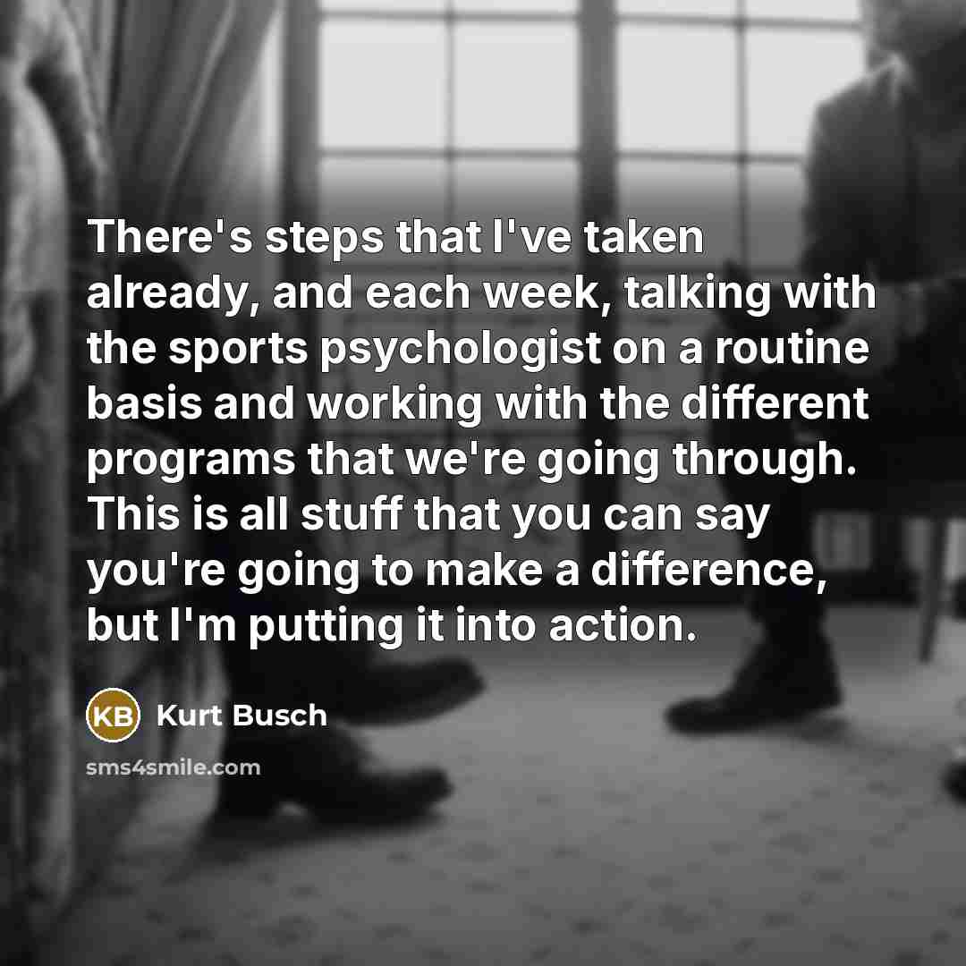 “There's steps that I've taken already, and each week, talking with the sports psychologist on a routine basis and working with the different programs that we're going through. This is all stuff that you can say you're going to make a difference, but I'm putting it into action.” quote by Kurt Busch