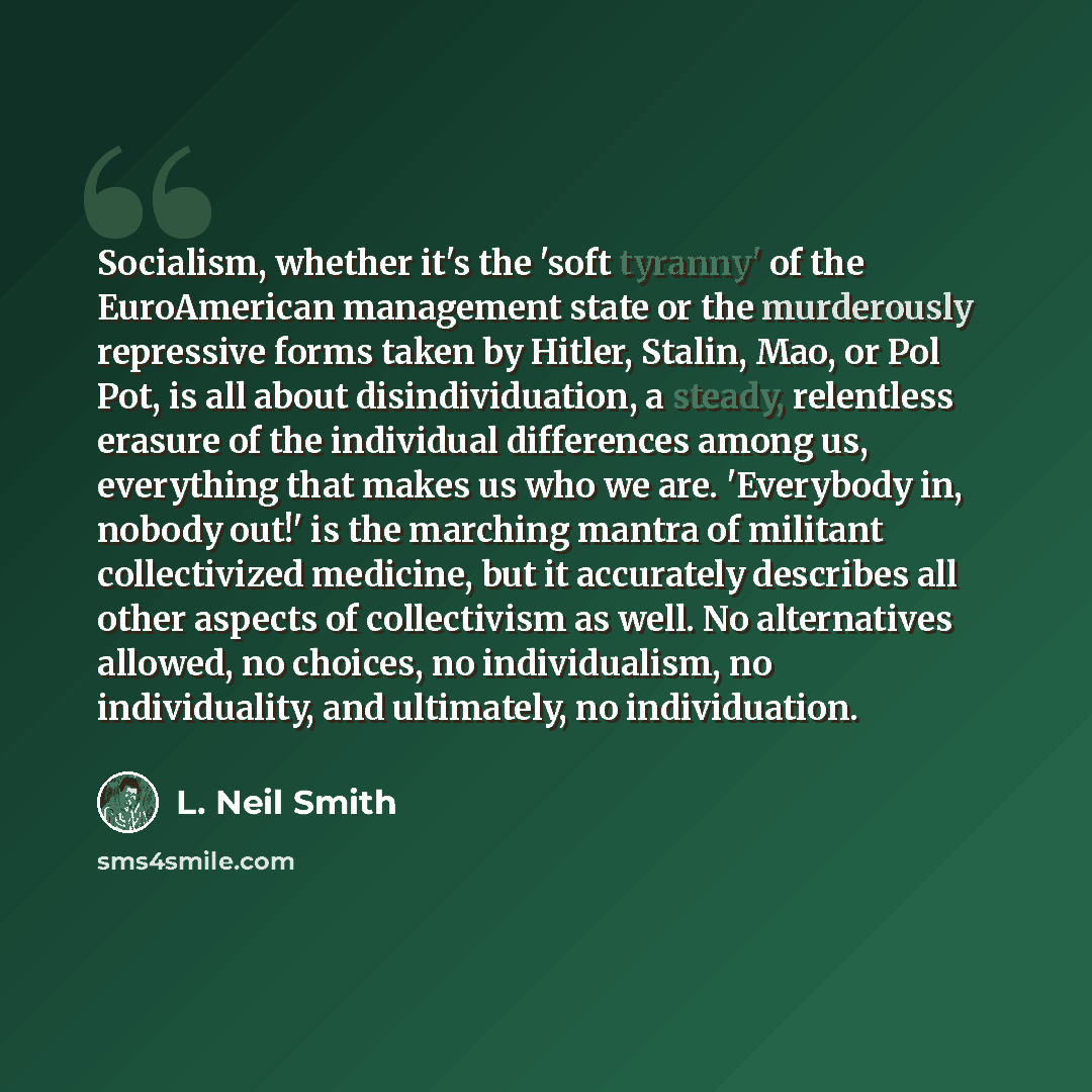 “Socialism, whether it's the 'soft tyranny' of the EuroAmerican management state or the murderously repressive forms taken by Hitler, Stalin, Mao, or Pol Pot, is all about disindividuation, a steady, relentless erasure of the individual differences among us, everything that makes us who we are…” quote by L. Neil Smith