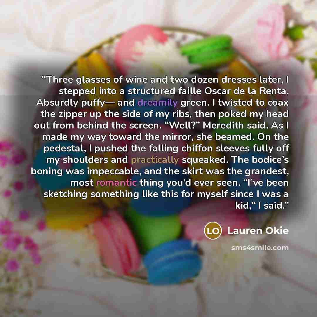 “Three glasses of wine and two dozen dresses later, I stepped into a structured faille Oscar de la Renta. Absurdly puffy— and dreamily green. I twisted to coax the zipper up the side of my ribs, then poked my head out from behind the screen. “Well?” Meredith said. As I made my way toward the…” quote by Lauren Okie