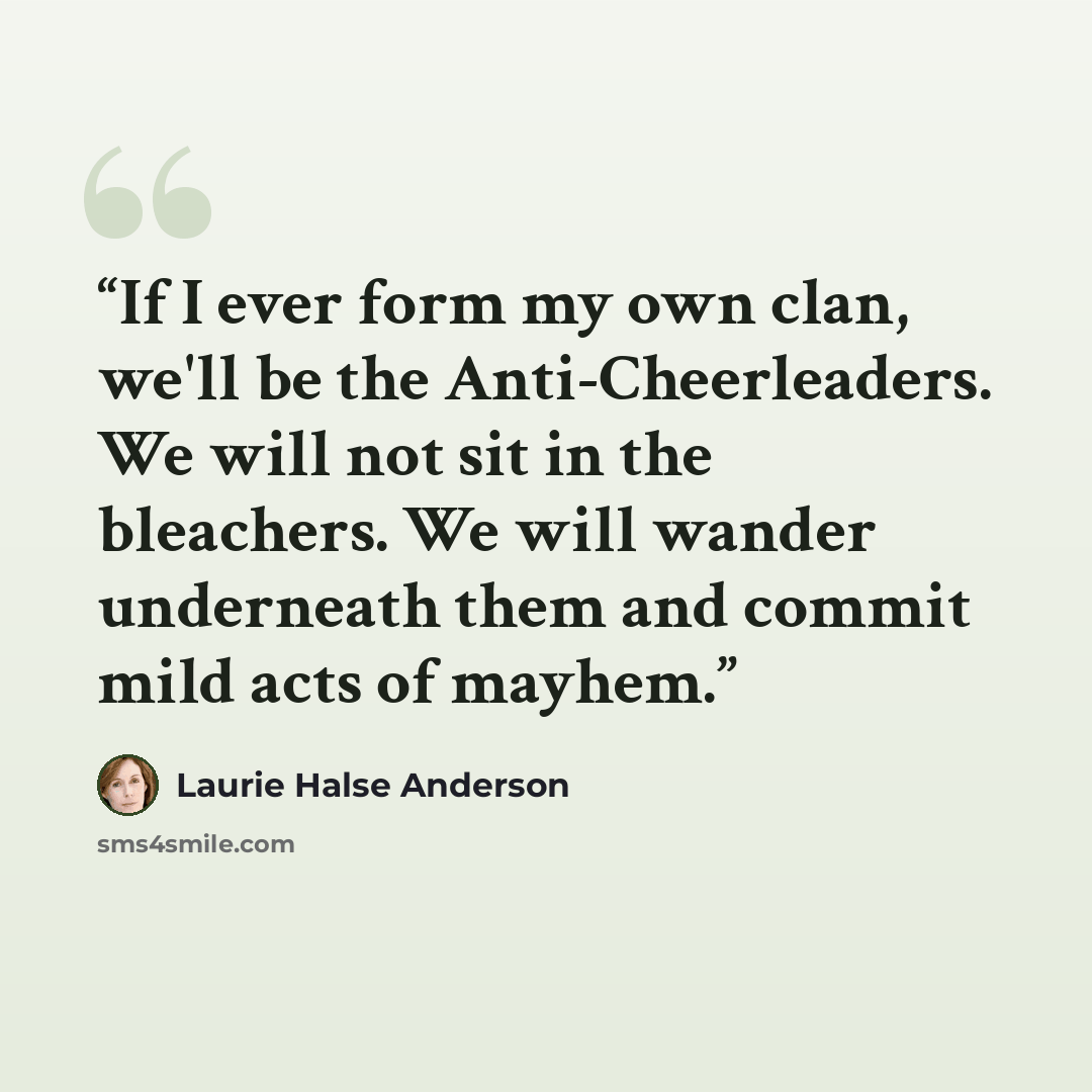 “If I ever form my own clan, we'll be the Anti-Cheerleaders. We will not sit in the bleachers. We will wander underneath them and commit mild acts of mayhem.” quote by Laurie Halse Anderson