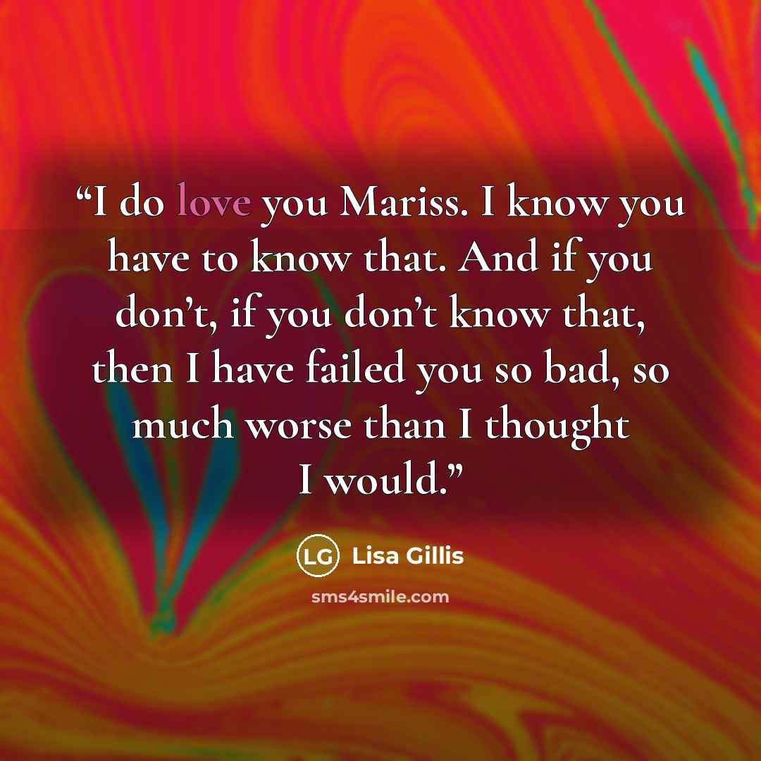 “I do love you Mariss. I know you have to know that. And if you don’t, if you don’t know that, then I have failed you so bad, so much worse than I thought I would.” quote by Lisa Gillis