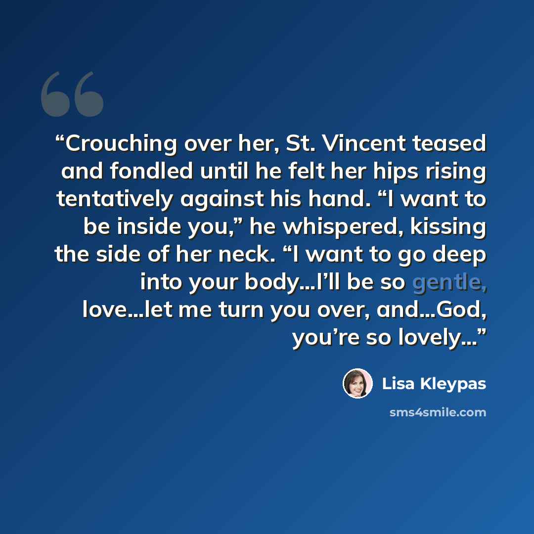 “Crouching over her, St. Vincent teased and fondled until he felt her hips rising tentatively against his hand. “I want to be inside you,” he whispered, kissing the side of her neck. “I want to go deep into your body…I’ll be so gentle, love…let me turn you over, and…God, you’re so lovely…” quote by Lisa Kleypas