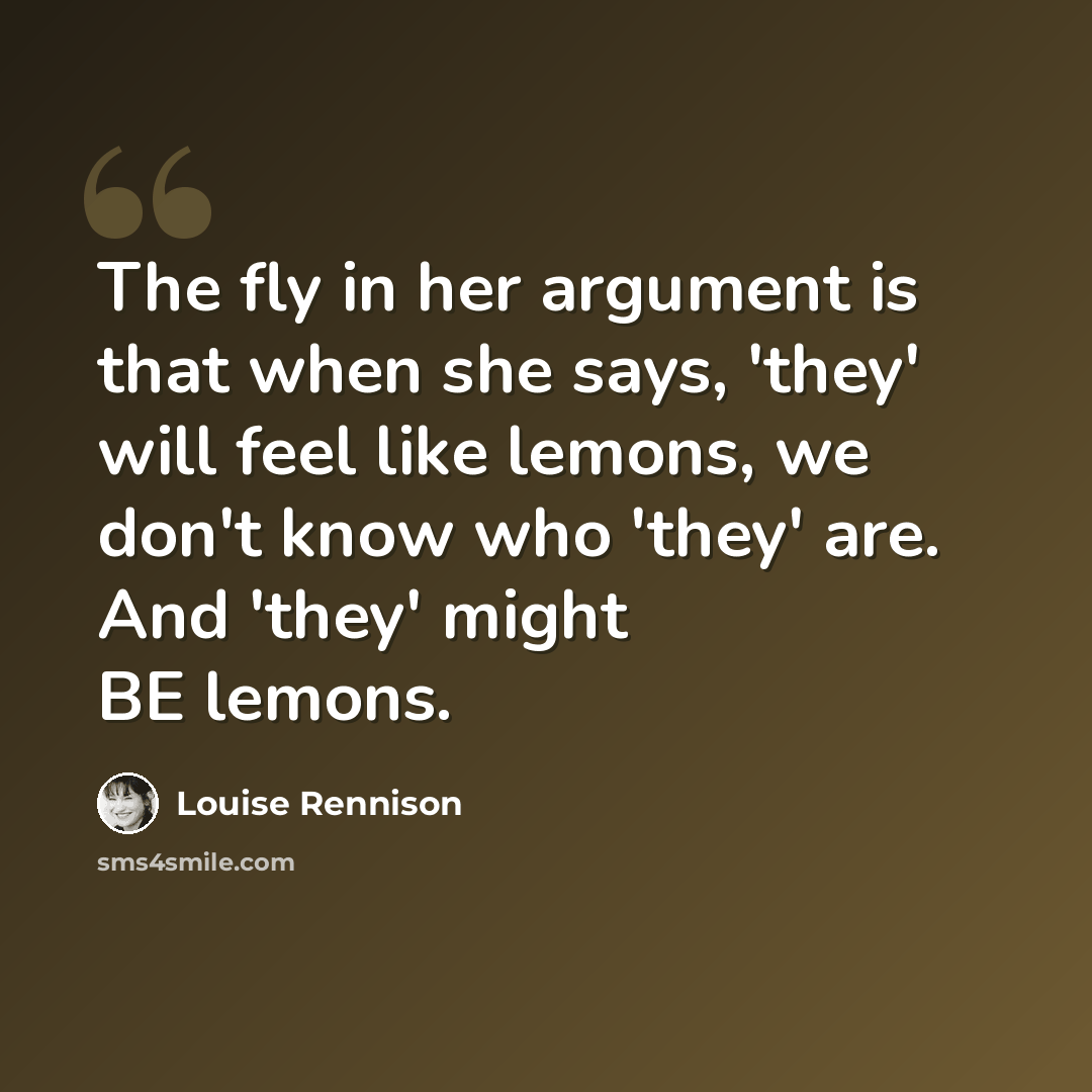 “The fly in her argument is that when she says, 'they' will feel like lemons, we don't know who 'they' are. And 'they' might BE lemons.” quote by Louise Rennison