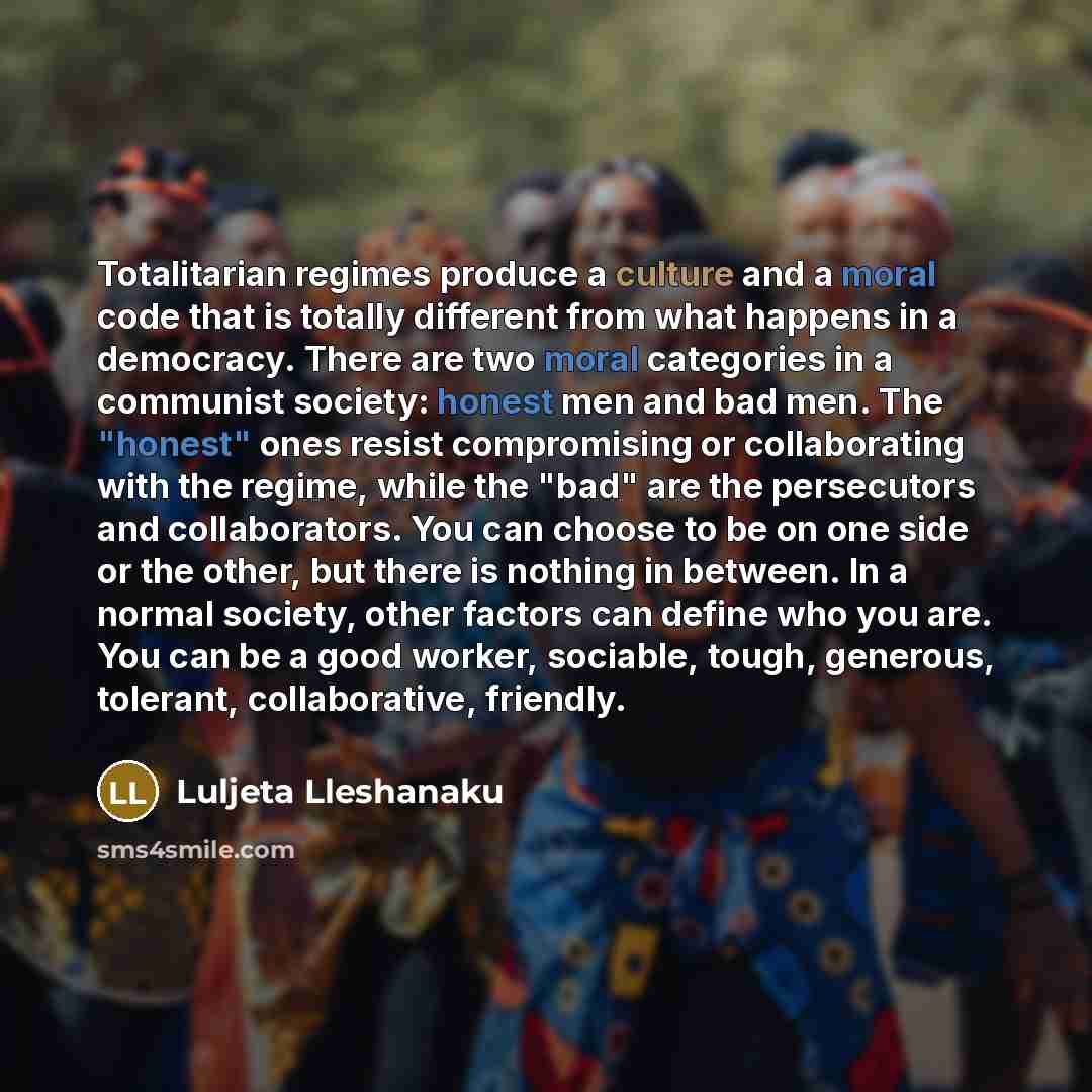 “Totalitarian regimes produce a culture and a moral code that is totally different from what happens in a democracy. There are two moral categories in a communist society: honest men and bad men. The "honest" ones resist compromising or collaborating with the regime, while the "bad" are the…” quote by Luljeta Lleshanaku