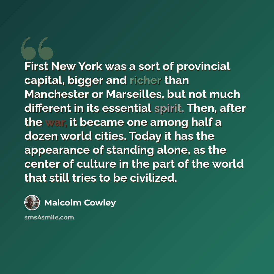 “First New York was a sort of provincial capital, bigger and richer than Manchester or Marseilles, but not much different in its essential spirit. Then, after the war, it became one among half a dozen world cities. Today it has the appearance of standing alone, as the center of culture in the part…” quote by Malcolm Cowley