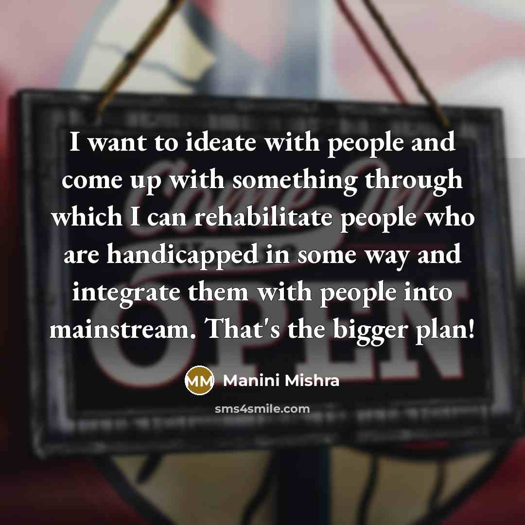 “I want to ideate with people and come up with something through which I can rehabilitate people who are handicapped in some way and integrate them with people into mainstream. That's the bigger plan!” quote by Manini Mishra