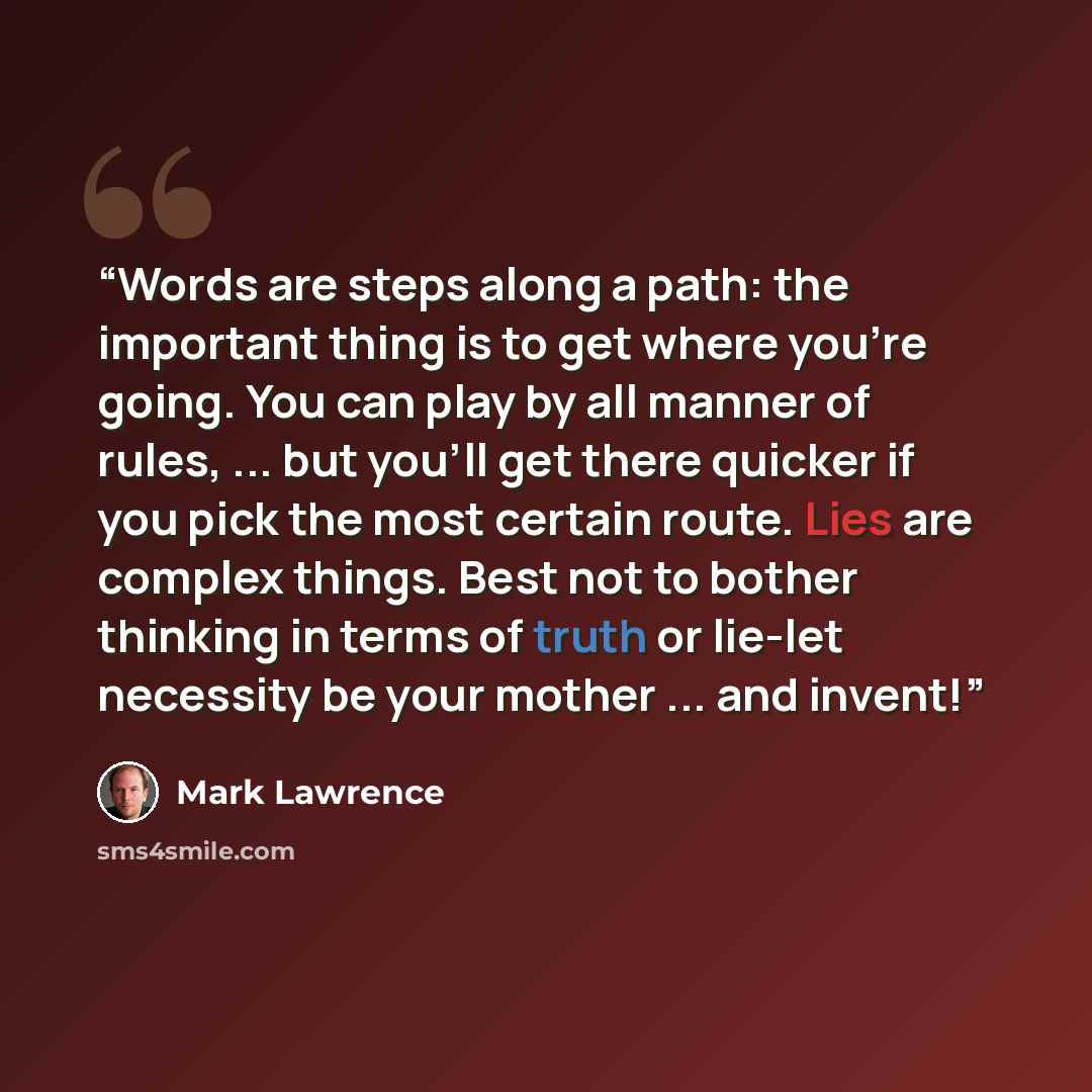 “Words are steps along a path: the important thing is to get where you're going. You can play by all manner of rules, ... but you'll get there quicker if you pick the most certain route. Lies are complex things. Best not to bother thinking in terms of truth or lie-let necessity be your mother…” quote by Mark Lawrence