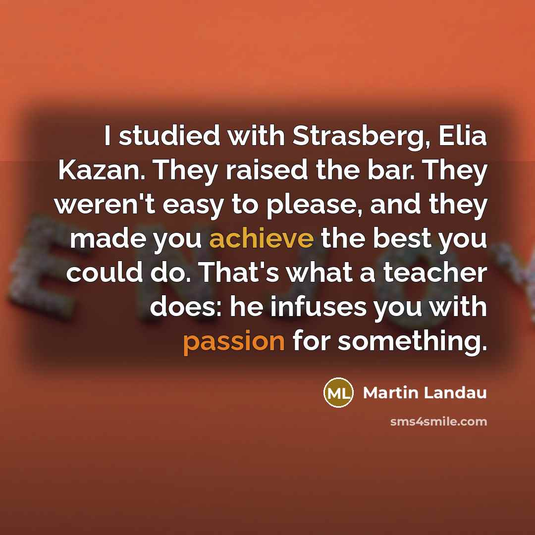 “I studied with Strasberg, Elia Kazan. They raised the bar. They weren't easy to please, and they made you achieve the best you could do. That's what a teacher does: he infuses you with passion for something.” quote by Martin Landau