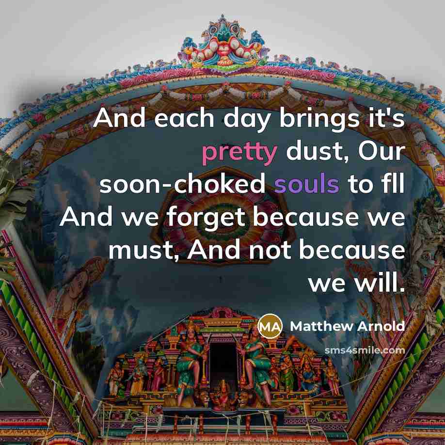 “And each day brings it's pretty dust, Our soon-choked souls to fll And we forget because we must, And not because we will.” quote by Matthew Arnold