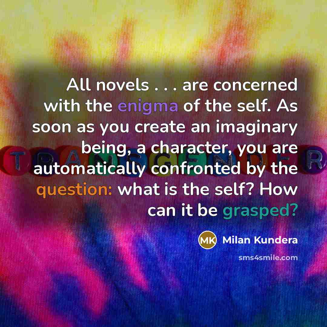 “All novels . . . are concerned with the enigma of the self. As soon as you create an imaginary being, a character, you are automatically confronted by the question: what is the self? How can it be grasped?” quote by Milan Kundera