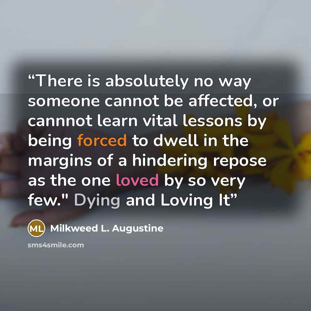 “There is absolutely no way someone cannot be affected, or cannnot learn vital lessons by being forced to dwell in the margins of a hindering repose as the one loved by so very few." Dying and Loving It” quote by Milkweed L. Augustine