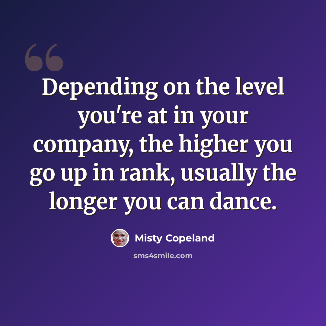 “Depending on the level you're at in your company, the higher you go up in rank, usually the longer you can dance.” quote by Misty Copeland