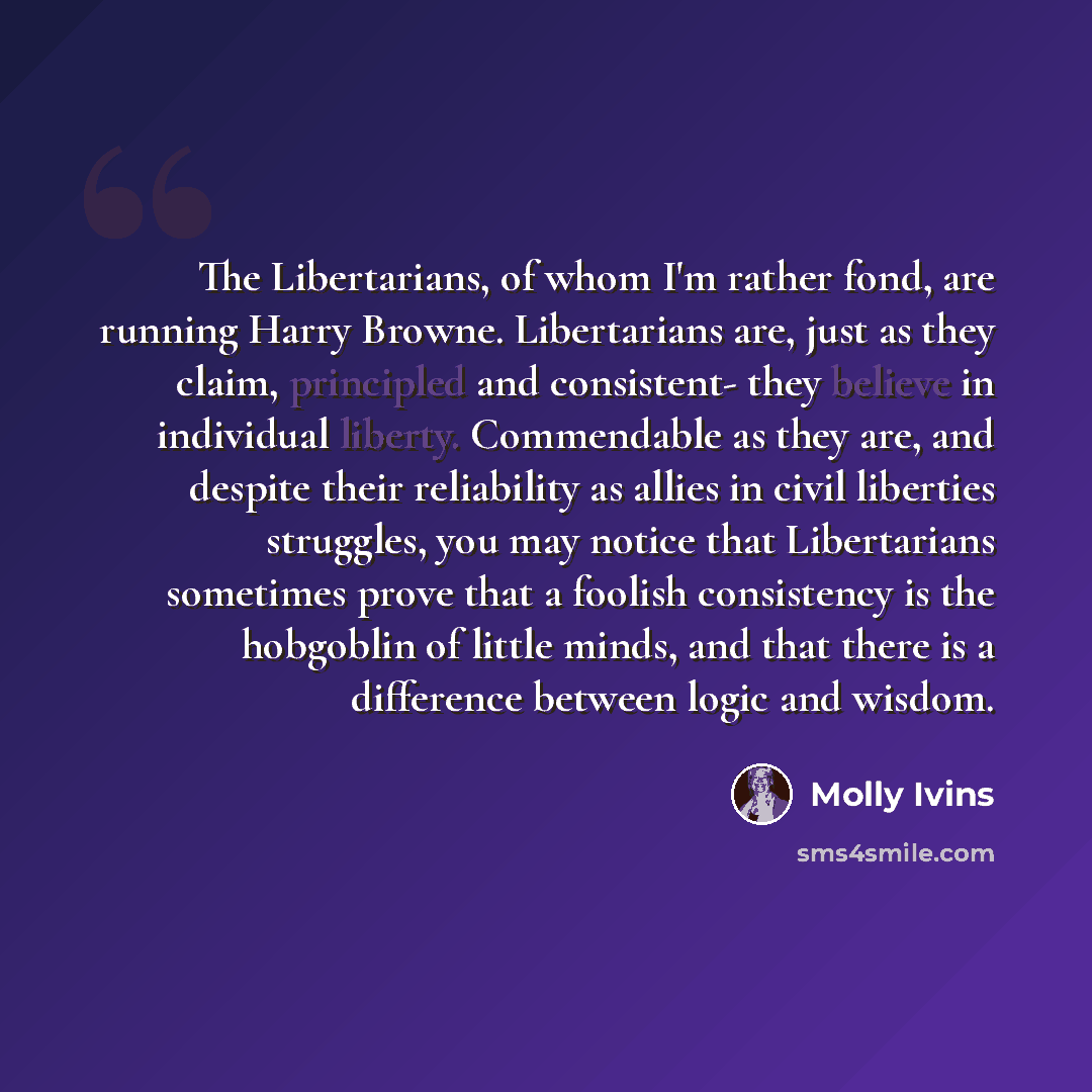 “The Libertarians, of whom I'm rather fond, are running Harry Browne. Libertarians are, just as they claim, principled and consistent- they believe in individual liberty. Commendable as they are, and despite their reliability as allies in civil liberties struggles, you may notice that Libertarians…” quote by Molly Ivins