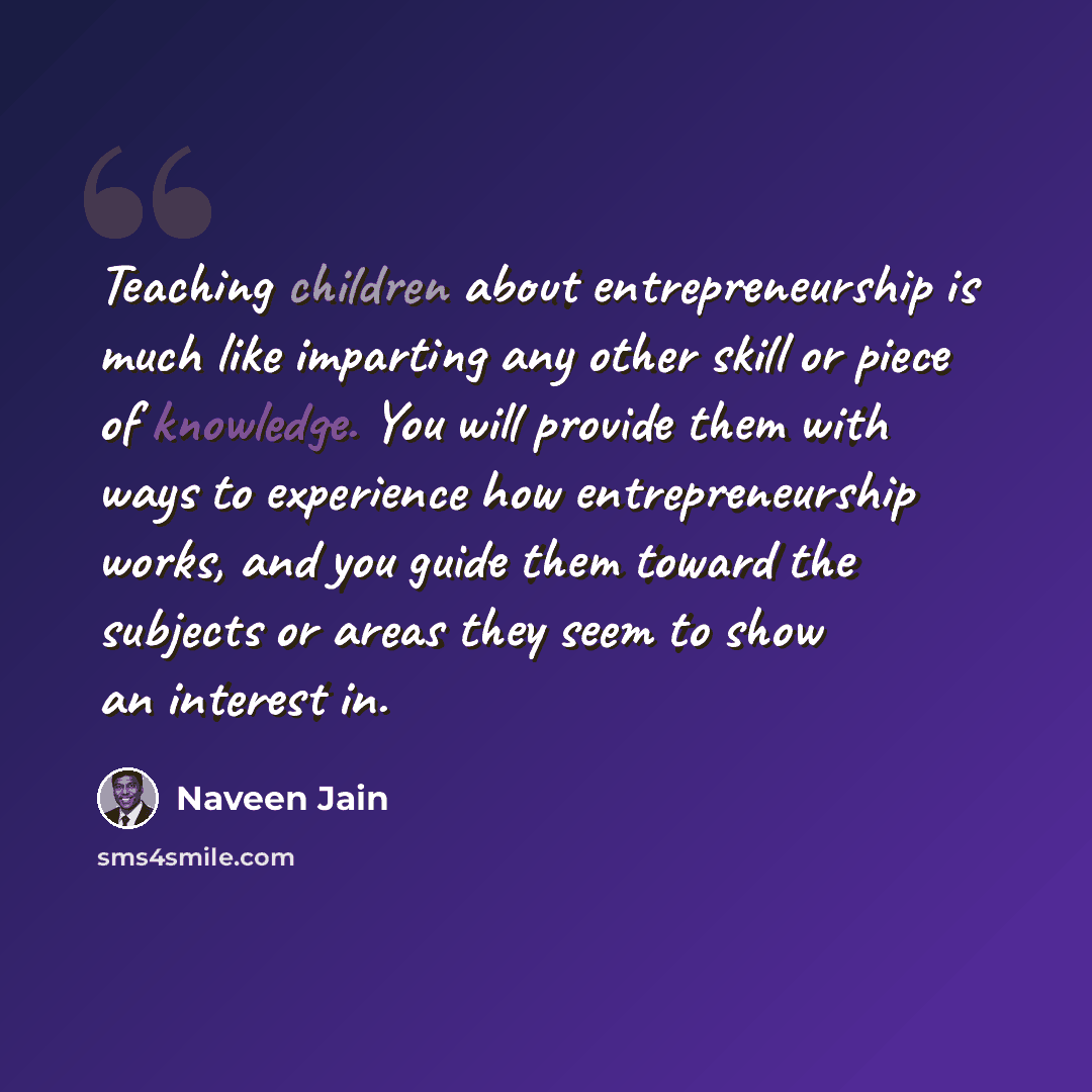 “Teaching children about entrepreneurship is much like imparting any other skill or piece of knowledge. You will provide them with ways to experience how entrepreneurship works, and you guide them toward the subjects or areas they seem to show an interest in.” quote by Naveen Jain