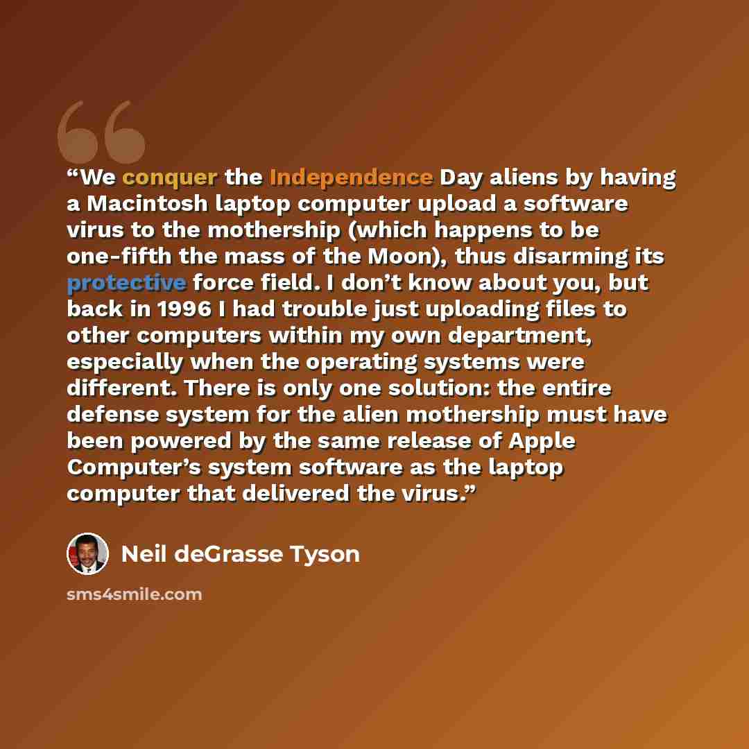 “We conquer the Independence Day aliens by having a Macintosh laptop computer upload a software virus to the mothership (which happens to be one-fifth the mass of the Moon), thus disarming its protective force field. I don’t know about you, but back in 1996 I had trouble just uploading files to…” quote by Neil deGrasse Tyson