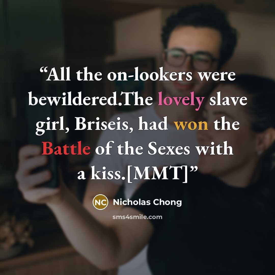 “All the on-lookers were bewildered.The lovely slave girl, Briseis, had won the Battle of the Sexes with a kiss.[MMT]” quote by Nicholas Chong