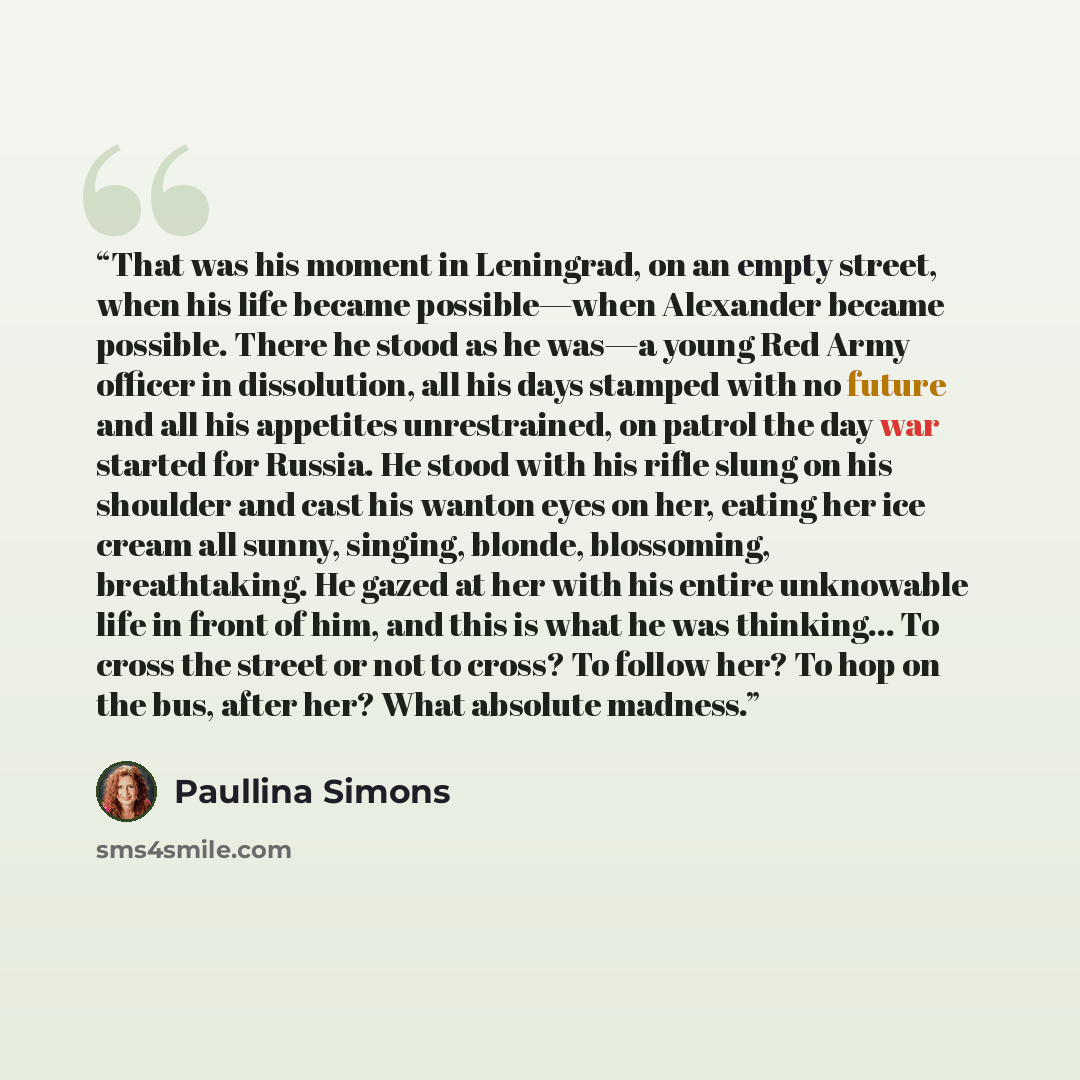 “That was his moment in Leningrad, on an empty street, when his life became possible—when Alexander became possible. There he stood as he was—a young Red Army officer in dissolution, all his days stamped with no future and all his appetites unrestrained, on patrol the day war started for Russia. He…” quote by Paullina Simons
