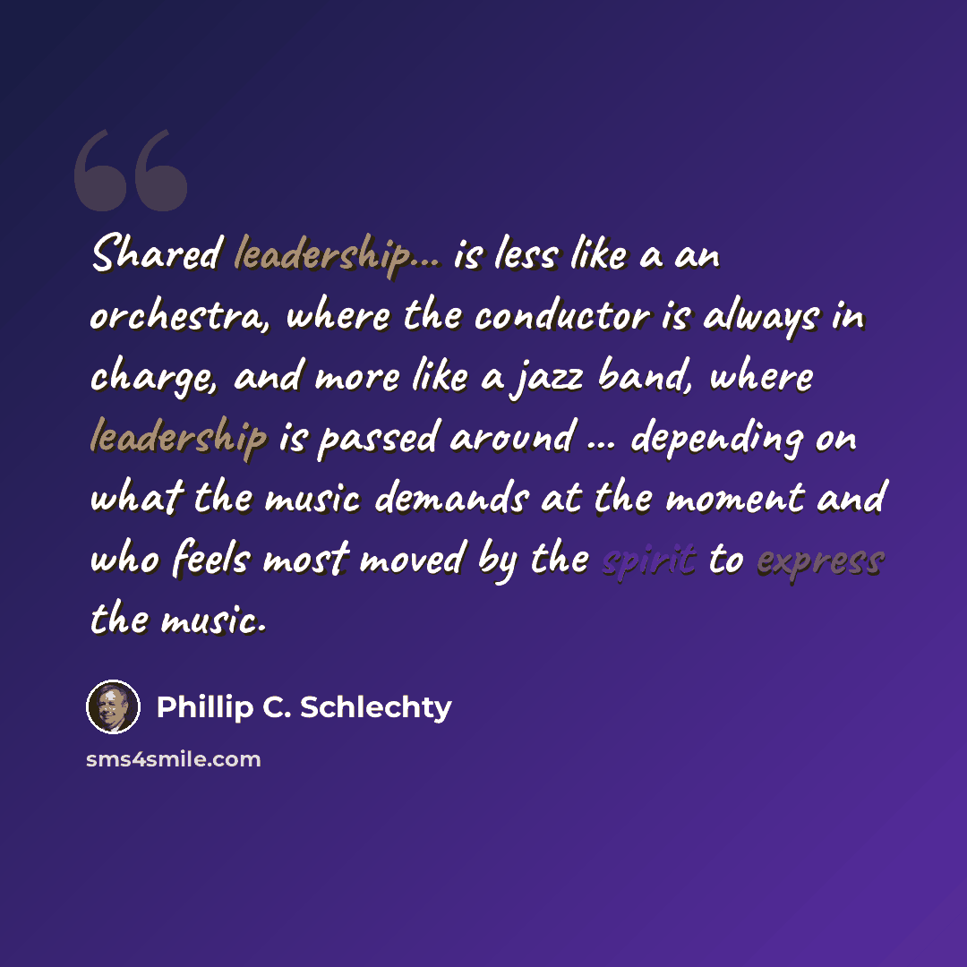 “Shared leadership... is less like a an orchestra, where the conductor is always in charge, and more like a jazz band, where leadership is passed around ... depending on what the music demands at the moment and who feels most moved by the spirit to express the music.” quote by Phillip C. Schlechty
