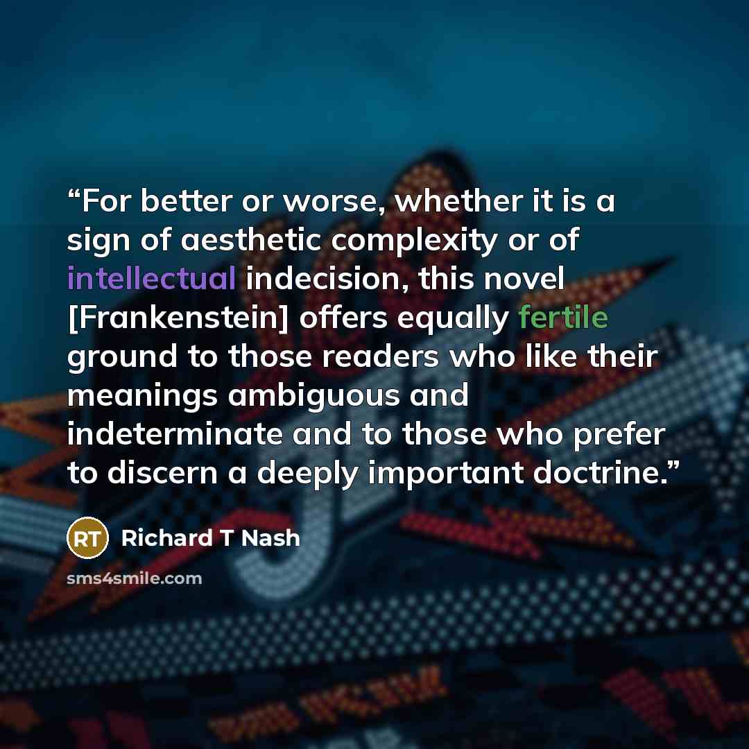 “For better or worse, whether it is a sign of aesthetic complexity or of intellectual indecision, this novel [Frankenstein] offers equally fertile ground to those readers who like their meanings ambiguous and indeterminate and to those who prefer to discern a deeply important doctrine.” quote by Richard T Nash