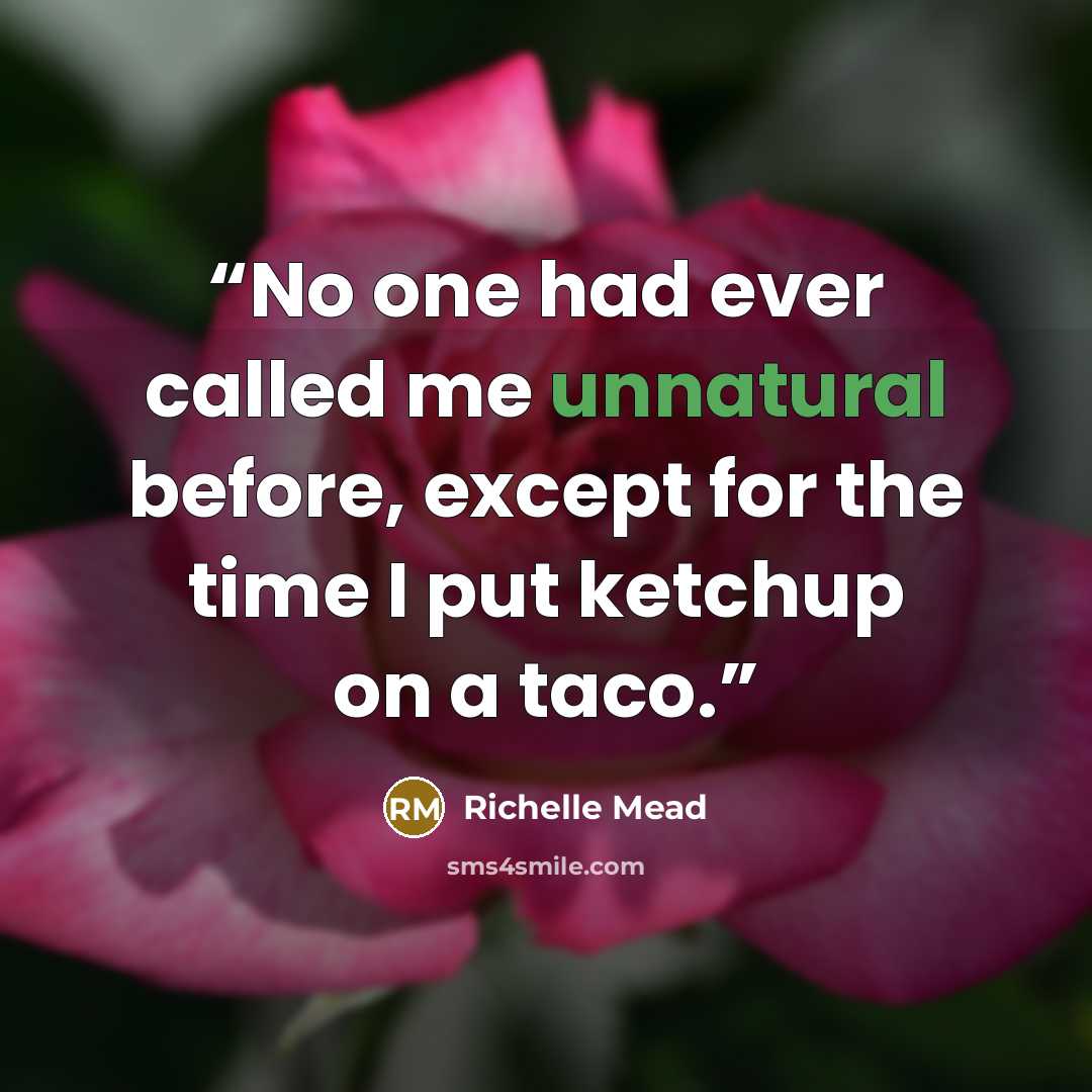 “No one had ever called me unnatural before, except for the time I put ketchup on a taco.” quote by Richelle Mead