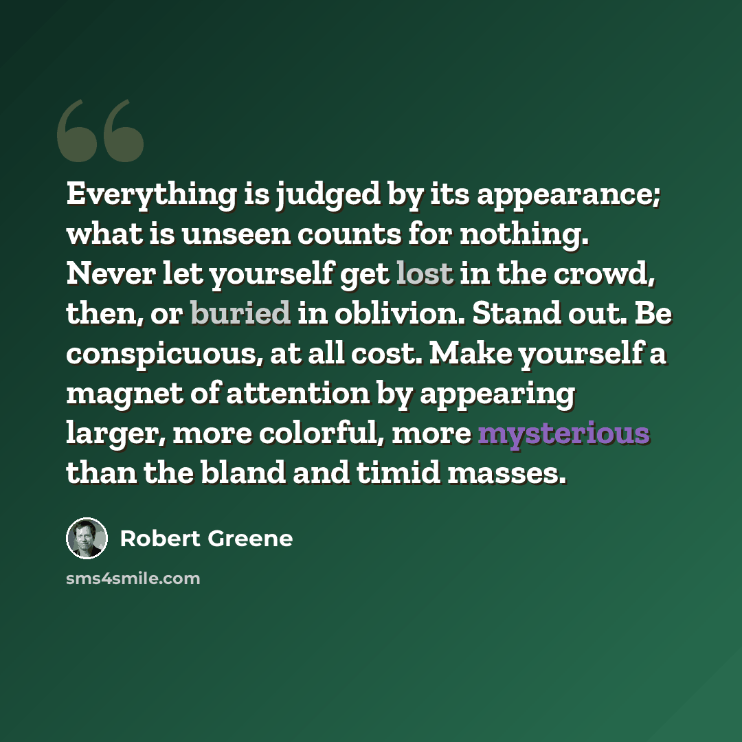 “Everything is judged by its appearance; what is unseen counts for nothing. Never let yourself get lost in the crowd, then, or buried in oblivion. Stand out. Be conspicuous, at all cost. Make yourself a magnet of attention by appearing larger, more colorful, more mysterious than the bland and timid…” quote by Robert Greene