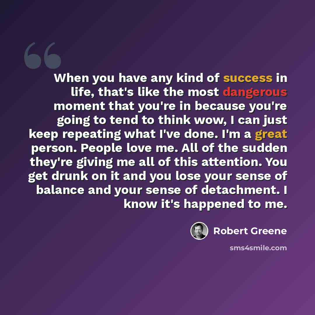 “When you have any kind of success in life, that's like the most dangerous moment that you're in because you're going to tend to think wow, I can just keep repeating what I've done. I'm a great person. People love me. All of the sudden they're giving me all of this attention. You get drunk on it…” quote by Robert Greene