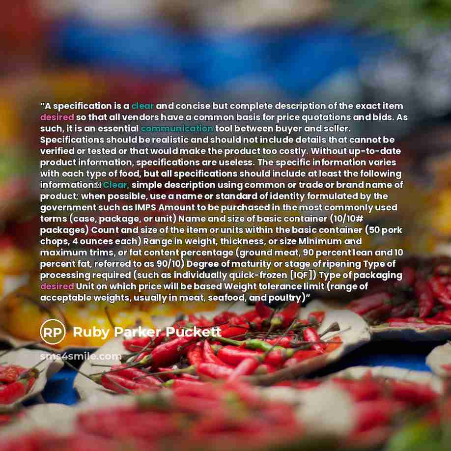 “A specification is a clear and concise but complete description of the exact item desired so that all vendors have a common basis for price quotations and bids. As such, it is an essential communication tool between buyer and seller. Specifications should be realistic and should not include…” quote by Ruby Parker Puckett