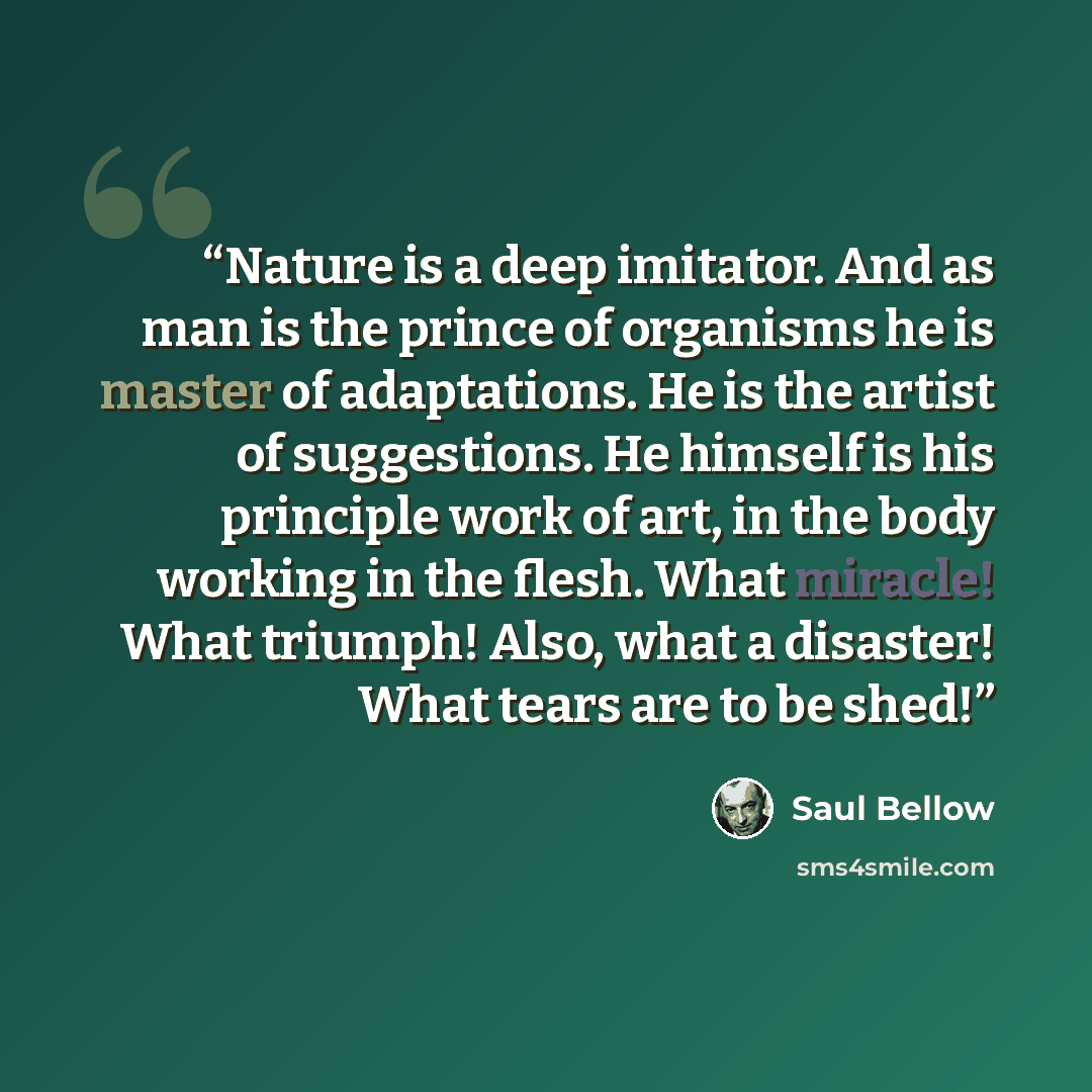 “Nature is a deep imitator. And as man is the prince of organisms he is master of adaptations. He is the artist of suggestions. He himself is his principle work of art, in the body working in the flesh. What miracle! What triumph! Also, what a disaster! What tears are to be shed!” quote by Saul Bellow