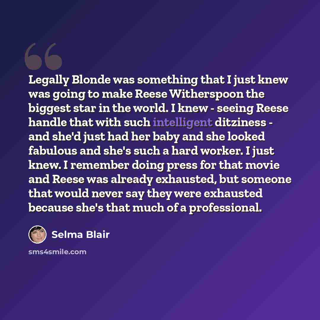 “Legally Blonde was something that I just knew was going to make Reese Witherspoon the biggest star in the world. I knew - seeing Reese handle that with such intelligent ditziness - and she'd just had her baby and she looked fabulous and she's such a hard worker. I just knew. I remember doing press…” quote by Selma Blair