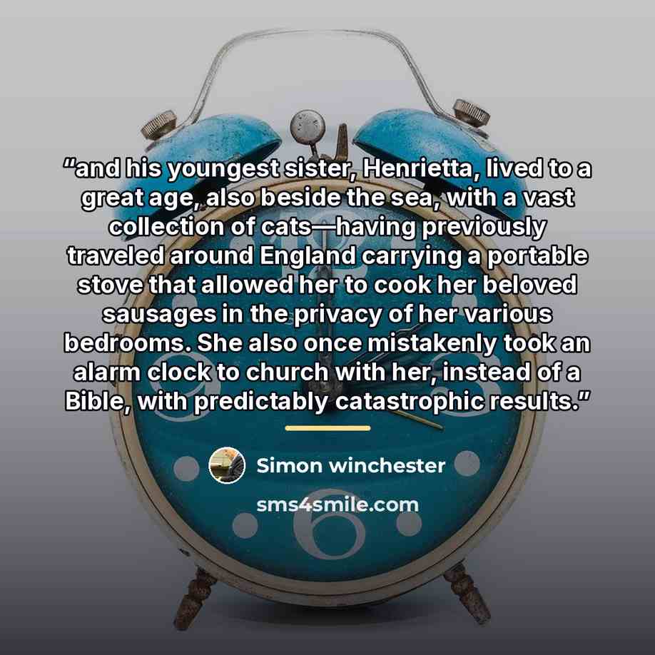“and his youngest sister, Henrietta, lived to a great age, also beside the sea, with a vast collection of cats—having previously traveled around England carrying a portable stove that allowed her to cook her beloved sausages in the privacy of her various bedrooms. She also once mistakenly took an…” quote by Simon Winchester