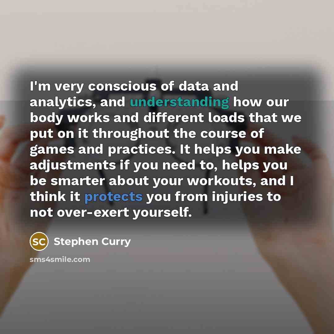“I'm very conscious of data and analytics, and understanding how our body works and different loads that we put on it throughout the course of games and practices. It helps you make adjustments if you need to, helps you be smarter about your workouts, and I think it protects you from injuries to…” quote by Stephen Curry