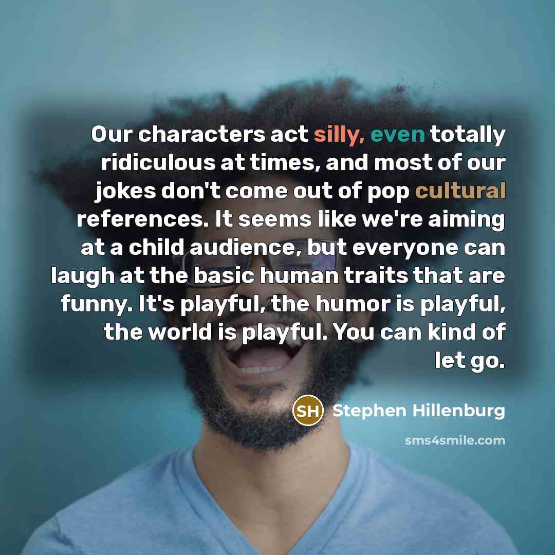 “Our characters act silly, even totally ridiculous at times, and most of our jokes don't come out of pop cultural references. It seems like we're aiming at a child audience, but everyone can laugh at the basic human traits that are funny. It's playful, the humor is playful, the world is playful…” quote by Stephen Hillenburg